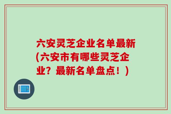 六安灵芝企业名单最新(六安市有哪些灵芝企业？最新名单盘点！)