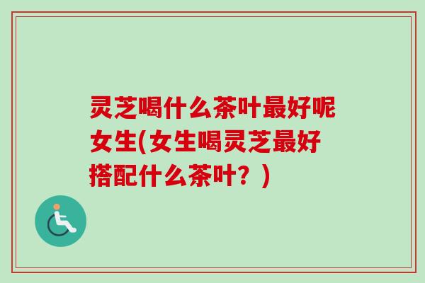 灵芝喝什么茶叶好呢女生(女生喝灵芝好搭配什么茶叶?) 灵芝喝什么茶叶好呢女生(女生喝灵芝好搭配什么茶叶?)