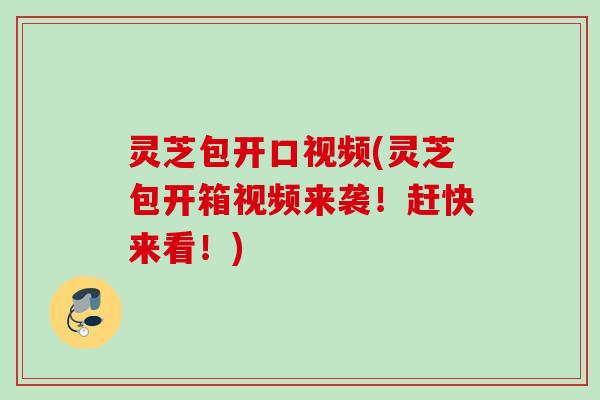 灵芝包开口视频(灵芝包开箱视频来袭！赶快来看！)