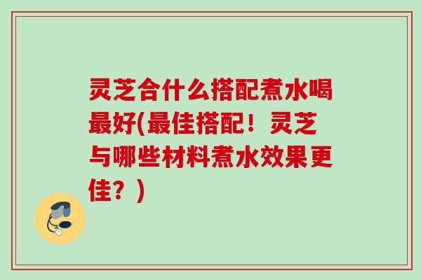 灵芝合什么搭配煮水喝最好(最佳搭配！灵芝与哪些材料煮水效果更佳？)