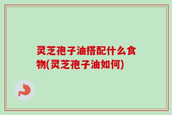 灵芝孢子油搭配什么食物(灵芝孢子油如何)