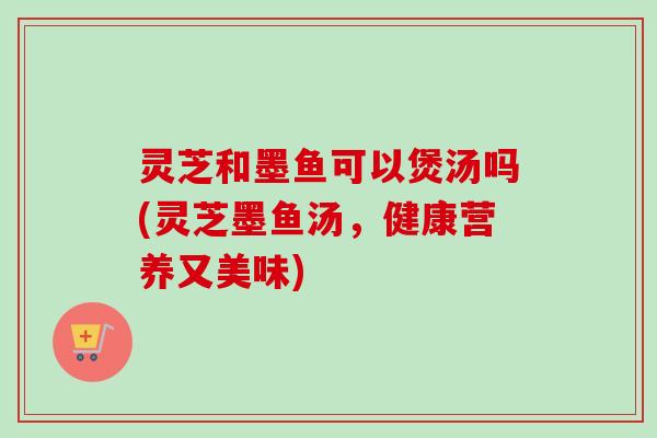 灵芝和墨鱼可以煲汤吗(灵芝墨鱼汤，健康营养又美味)