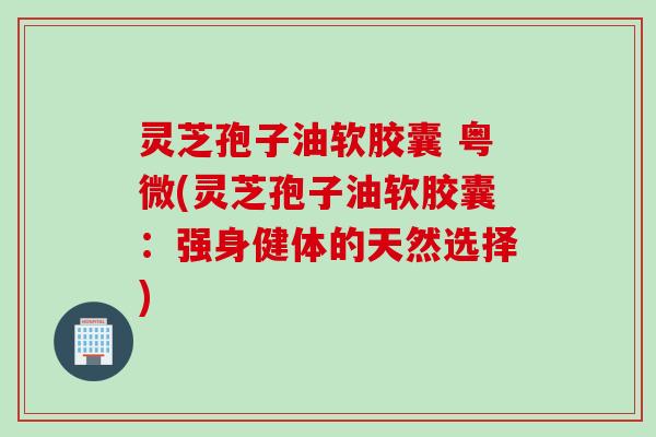 灵芝孢子油软胶囊 粤微(灵芝孢子油软胶囊：强身健体的天然选择)