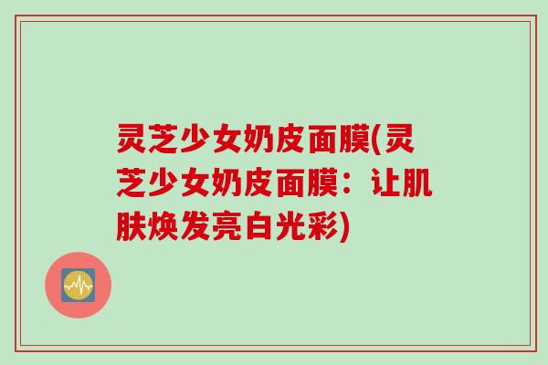 灵芝少女奶皮面膜(灵芝少女奶皮面膜：让肌肤焕发亮白光彩)