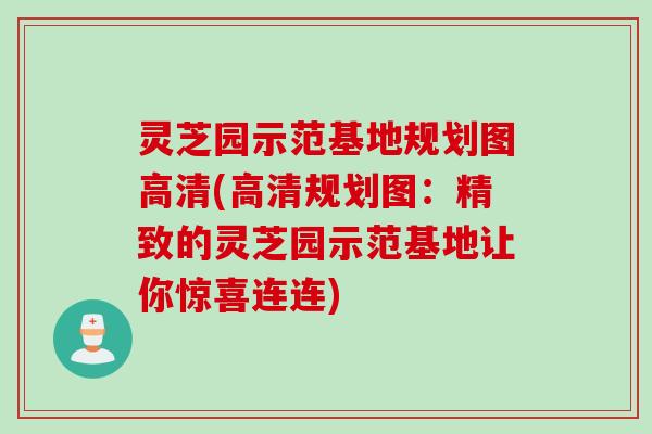 灵芝园示范基地规划图高清(高清规划图：精致的灵芝园示范基地让你惊喜连连)