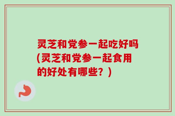 灵芝和党参一起吃好吗(灵芝和党参一起食用的好处有哪些？)