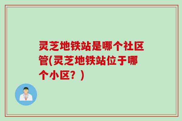 灵芝地铁站是哪个社区管(灵芝地铁站位于哪个小区？)