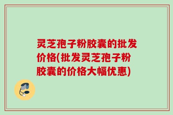 灵芝孢子粉胶囊的批发价格(批发灵芝孢子粉胶囊的价格大幅优惠)