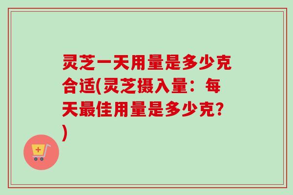 灵芝一天用量是多少克合适(灵芝摄入量：每天最佳用量是多少克？)