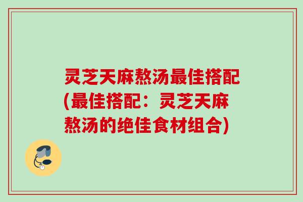 灵芝天麻熬汤最佳搭配(最佳搭配：灵芝天麻熬汤的绝佳食材组合)