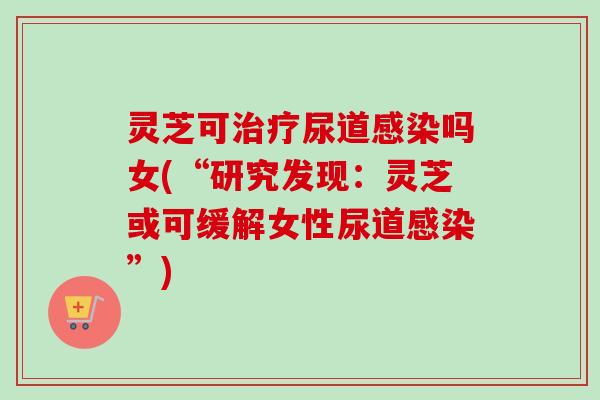 灵芝可尿道吗女(“研究发现:灵芝或可缓解女性尿道”) 灵芝可尿道吗女(“研究发现:灵芝或可缓解女性尿道”)