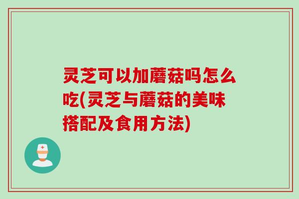 灵芝可以加蘑菇吗怎么吃(灵芝与蘑菇的美味搭配及食用方法)