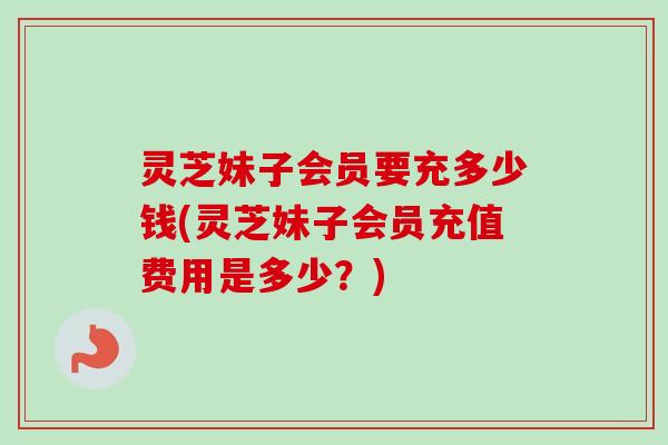 灵芝妹子会员要充多少钱(灵芝妹子会员充值费用是多少？)