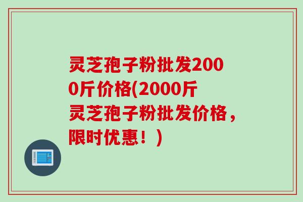 灵芝孢子粉批发2000斤价格(2000斤灵芝孢子粉批发价格，限时优惠！)