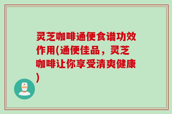 灵芝咖啡通便食谱功效作用(通便佳品，灵芝咖啡让你享受清爽健康)