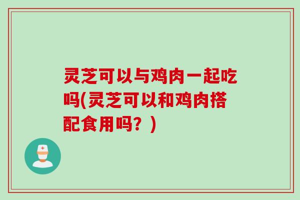 灵芝可以与鸡肉一起吃吗(灵芝可以和鸡肉搭配食用吗?) 灵芝可以与鸡肉一起吃吗(灵芝可以和鸡肉搭配食用吗?)