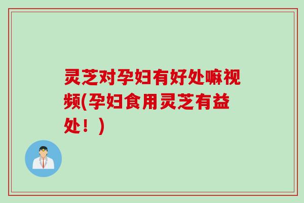 灵芝对孕妇有好处嘛视频(孕妇食用灵芝有益处！)