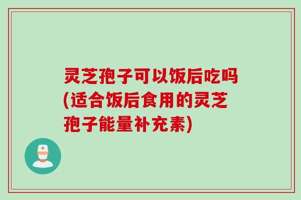 灵芝孢子可以饭后吃吗(适合饭后食用的灵芝孢子能量补充素)