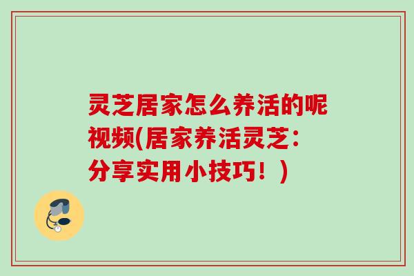 灵芝居家怎么养活的呢视频(居家养活灵芝：分享实用小技巧！)