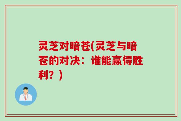 灵芝对暗苍(灵芝与暗苍的对决:谁能赢得胜利?) 灵芝对暗苍(灵芝与暗苍的对决:谁能赢得胜利?)