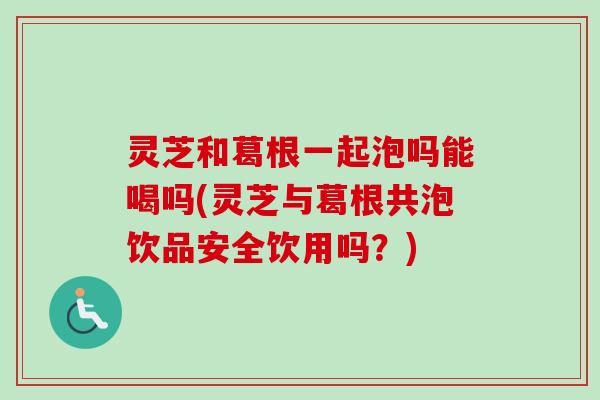 灵芝和葛根一起泡吗能喝吗(灵芝与葛根共泡饮品安全饮用吗？)
