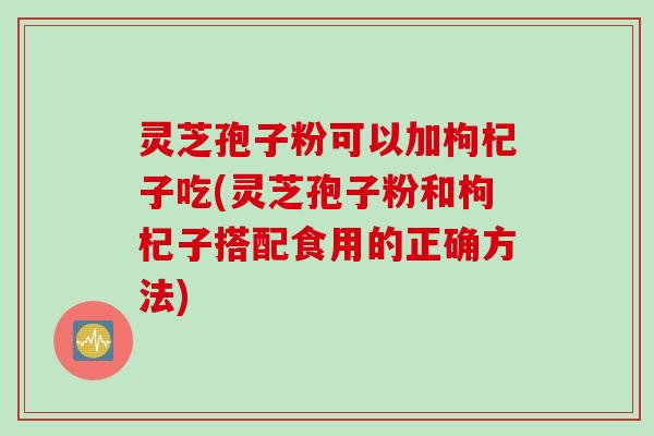 灵芝孢子粉可以加枸杞子吃(灵芝孢子粉和枸杞子搭配食用的正确方法)