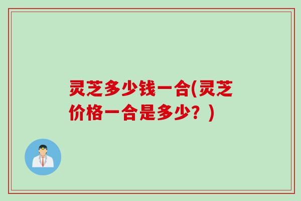 灵芝多少钱一合(灵芝价格一合是多少？)