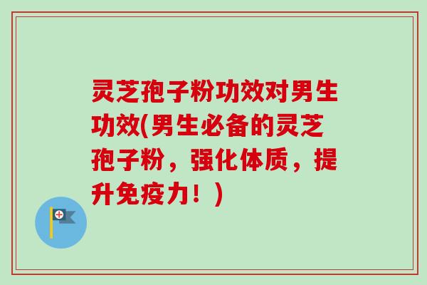 灵芝孢子粉功效对男生功效(男生必备的灵芝孢子粉，强化体质，提升免疫力！)