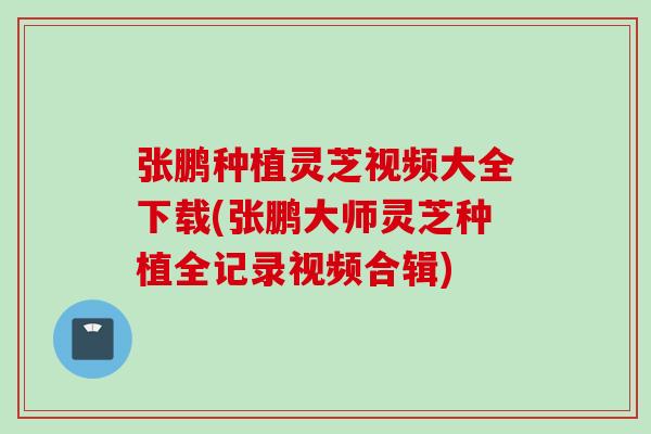 张鹏种植灵芝视频大全下载(张鹏大师灵芝种植全记录视频合辑)