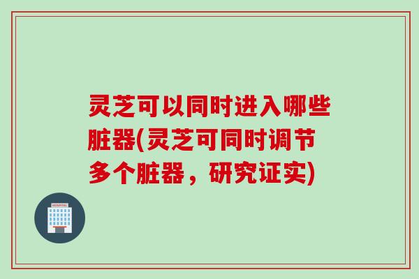 灵芝可以同时进入哪些脏器(灵芝可同时调节多个脏器，研究证实)