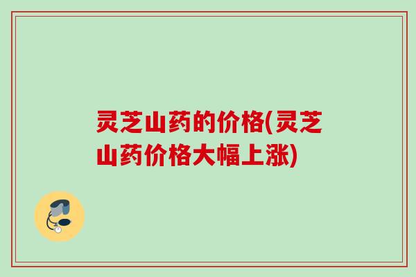 灵芝山药的价格(灵芝山药价格大幅上涨)