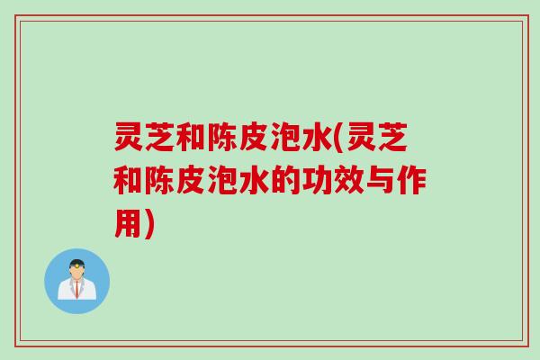灵芝和陈皮泡水(灵芝和陈皮泡水的功效与作用)