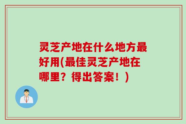 灵芝产地在什么地方好用(佳灵芝产地在哪里?得出答案!) 灵芝产地在什么地方好用(佳灵芝产地在哪里?得出答案!)