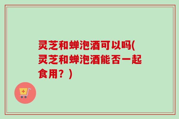 灵芝和蝉泡酒可以吗(灵芝和蝉泡酒能否一起食用？)