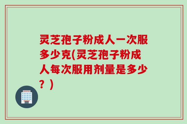 灵芝孢子粉成人一次服多少克(灵芝孢子粉成人每次服用剂量是多少？)