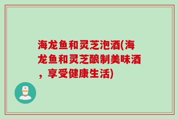 海龙鱼和灵芝泡酒(海龙鱼和灵芝酿制美味酒,享受健康生活) 海龙鱼和灵芝泡酒(海龙鱼和灵芝酿制美味酒,享受健康生活)