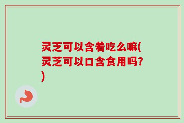 灵芝可以含着吃么嘛(灵芝可以口含食用吗？)