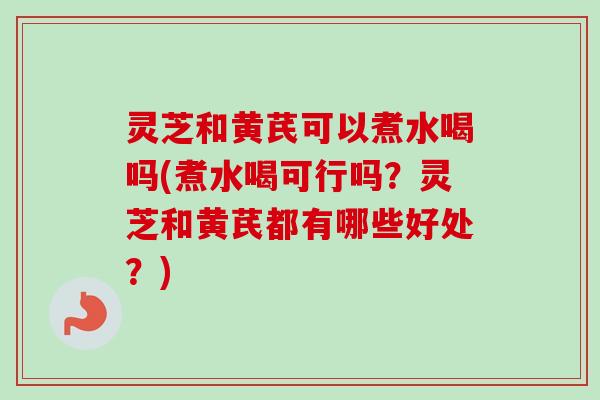 灵芝和黄芪可以煮水喝吗(煮水喝可行吗?灵芝和黄芪都有哪些好处?) 灵芝和黄芪可以煮水喝吗(煮水喝可行吗?灵芝和黄芪都有哪些好处?)