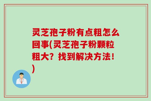 灵芝孢子粉有点粗怎么回事(灵芝孢子粉颗粒粗大？找到解决方法！)