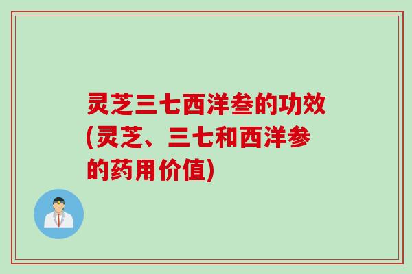 灵芝三七西洋叁的功效(灵芝、三七和西洋参的药用价值)