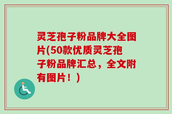 灵芝孢子粉品牌大全图片(50款优质灵芝孢子粉品牌汇总，全文附有图片！)