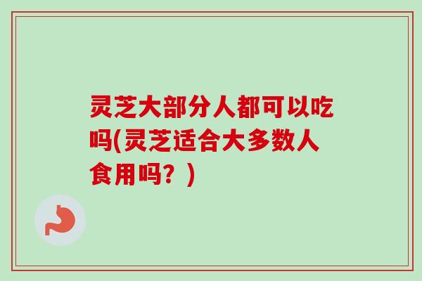 灵芝大部分人都可以吃吗(灵芝适合大多数人食用吗？)