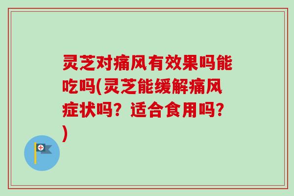 灵芝对痛风有效果吗能吃吗(灵芝能缓解痛风症状吗？适合食用吗？)