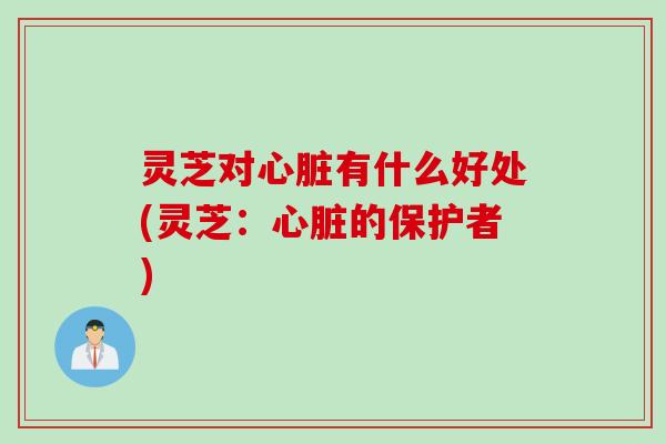灵芝对心脏有什么好处(灵芝：心脏的保护者)