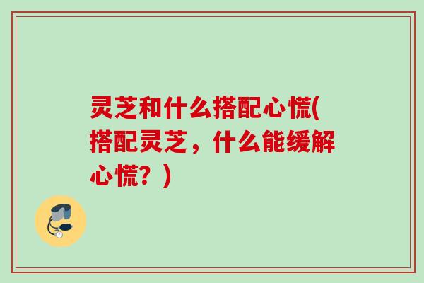灵芝和什么搭配心慌(搭配灵芝，什么能缓解心慌？)
