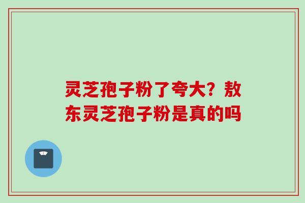 灵芝孢子粉了夸大？敖东灵芝孢子粉是真的吗