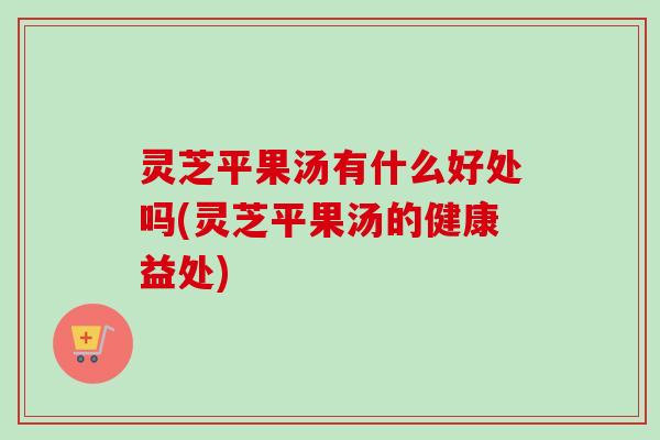 灵芝平果汤有什么好处吗(灵芝平果汤的健康益处)