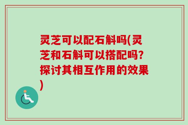 灵芝可以配石斛吗(灵芝和石斛可以搭配吗？探讨其相互作用的效果)