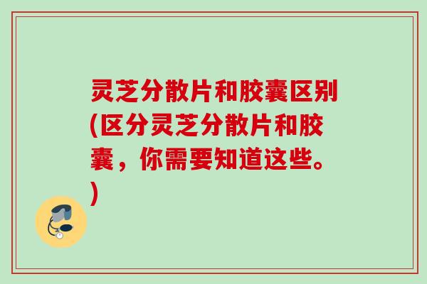 灵芝分散片和胶囊区别(区分灵芝分散片和胶囊，你需要知道这些。)