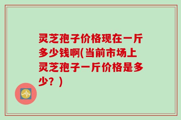 灵芝孢子价格现在一斤多少钱啊(当前市场上灵芝孢子一斤价格是多少？)